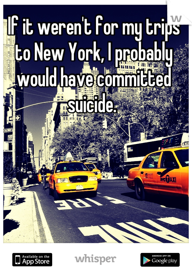 If it weren't for my trips to New York, I probably would have committed suicide. 