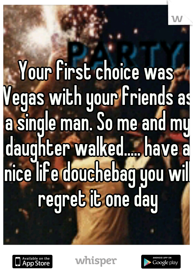Your first choice was Vegas with your friends as a single man. So me and my daughter walked..... have a nice life douchebag you will regret it one day