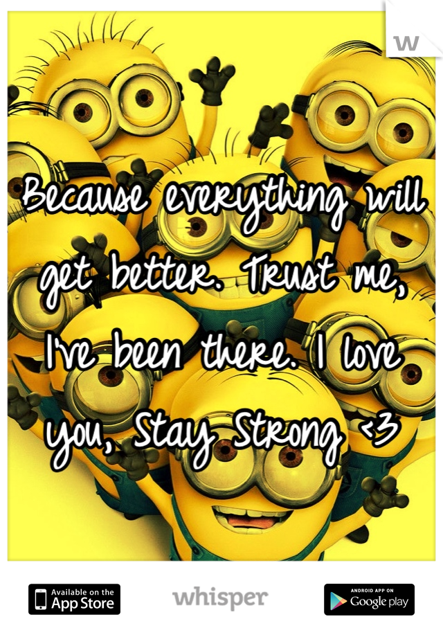 Because everything will get better. Trust me, I've been there. I love you, Stay Strong <3