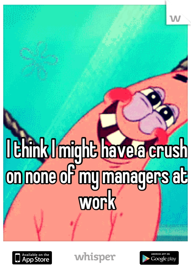 I think I might have a crush on none of my managers at work