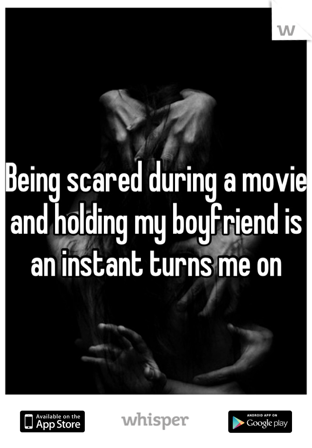Being scared during a movie and holding my boyfriend is an instant turns me on