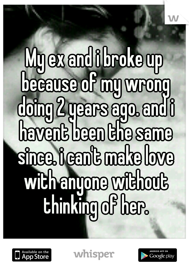 My ex and i broke up because of my wrong doing 2 years ago. and i havent been the same since. i can't make love with anyone without thinking of her.