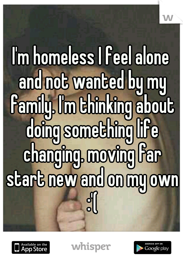 I'm homeless I feel alone and not wanted by my family. I'm thinking about doing something life changing. moving far start new and on my own :'(
