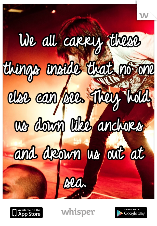 We all carry these things inside that no one else can see. They hold us down like anchors and drown us out at sea. 