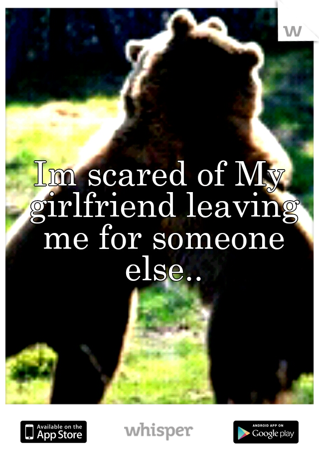 Im scared of My girlfriend leaving me for someone else..