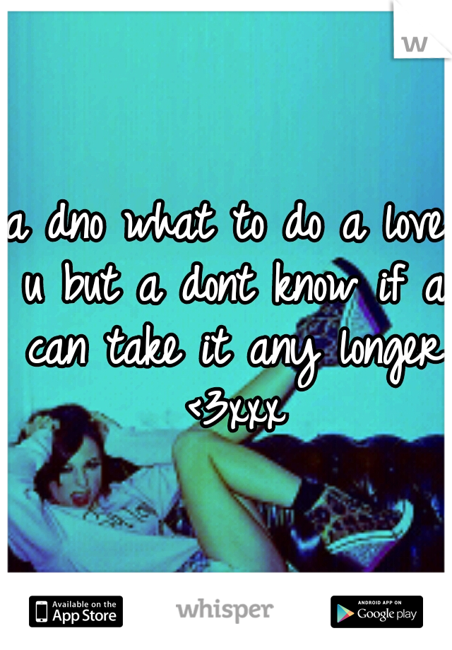 a dno what to do a love u but a dont know if a can take it any longer <3xxx