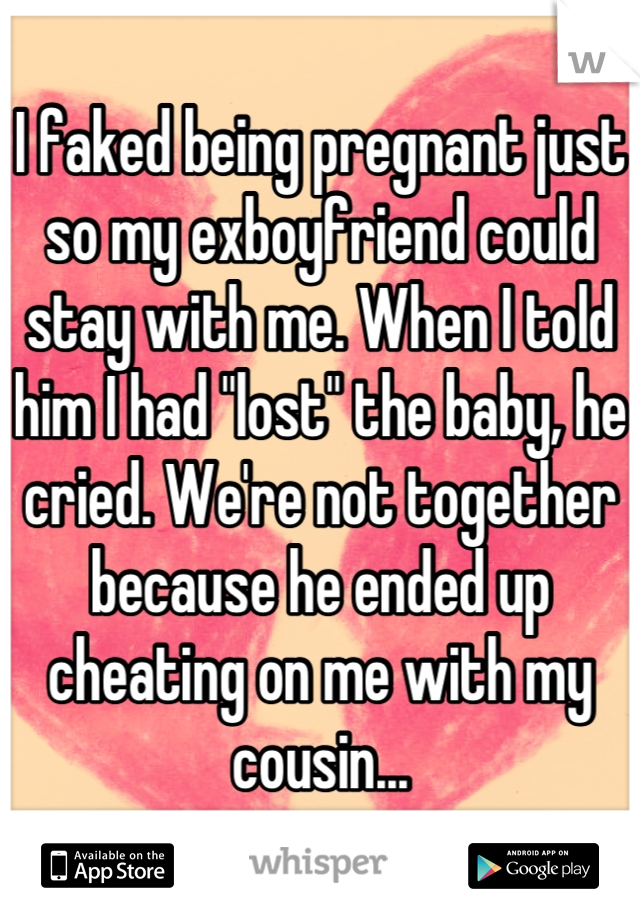 I faked being pregnant just so my exboyfriend could stay with me. When I told him I had "lost" the baby, he cried. We're not together because he ended up cheating on me with my cousin...