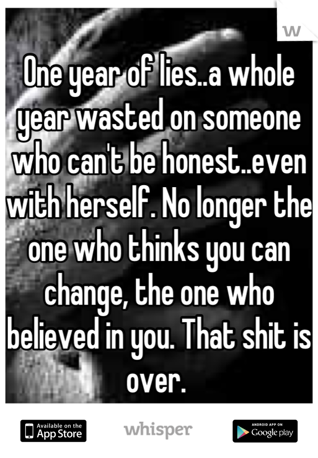 One year of lies..a whole year wasted on someone who can't be honest..even with herself. No longer the one who thinks you can change, the one who believed in you. That shit is over. 