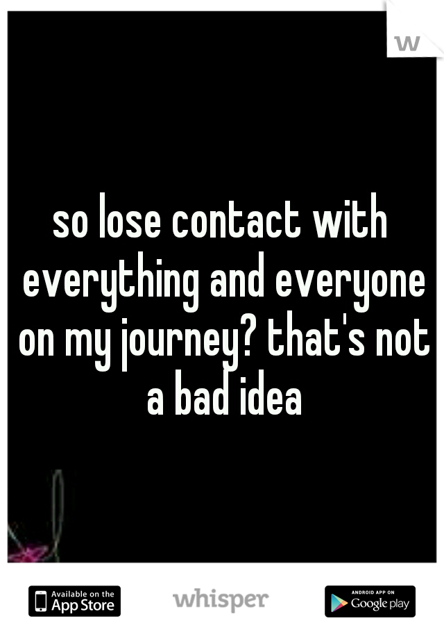 so lose contact with everything and everyone on my journey? that's not a bad idea