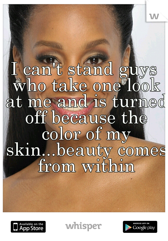 I can't stand guys who take one look at me and is turned off because the color of my skin...beauty comes from within