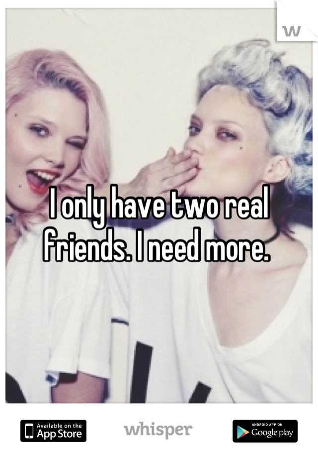 I only have two real friends. I need more. 