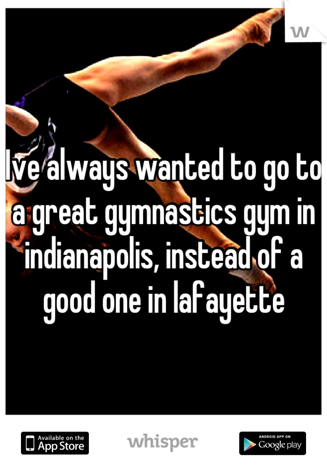 Ive always wanted to go to a great gymnastics gym in indianapolis, instead of a good one in lafayette
