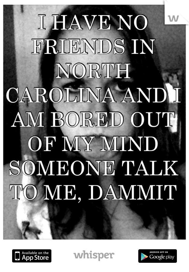 I HAVE NO FRIENDS IN NORTH CAROLINA AND I AM BORED OUT OF MY MIND SOMEONE TALK TO ME, DAMMIT