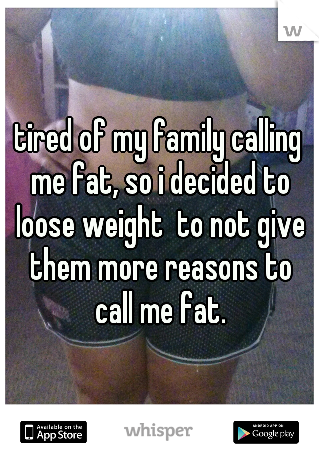 tired of my family calling me fat, so i decided to loose weight  to not give them more reasons to call me fat.