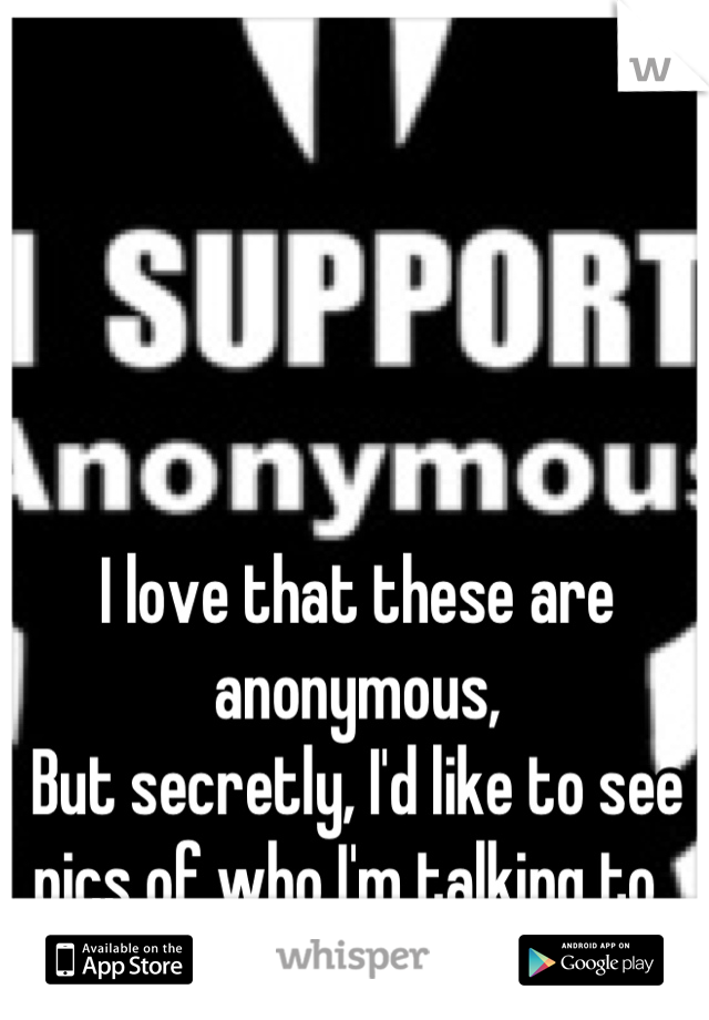 I love that these are anonymous, 
But secretly, I'd like to see pics of who I'm talking to. 