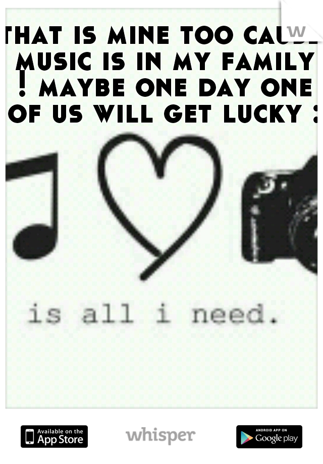 that is mine too cause music is in my family ! maybe one day one of us will get lucky :)