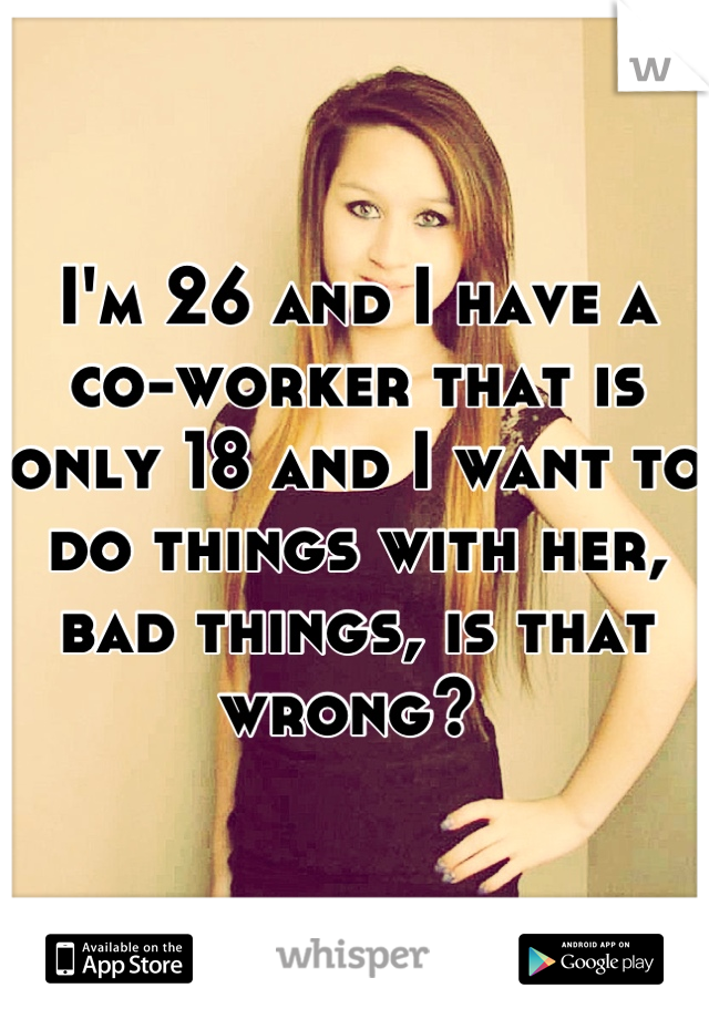 I'm 26 and I have a co-worker that is only 18 and I want to do things with her, bad things, is that wrong? 