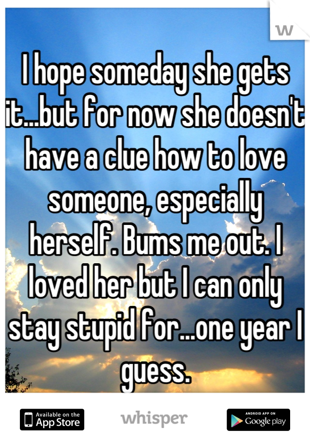 I hope someday she gets it...but for now she doesn't have a clue how to love someone, especially herself. Bums me out. I loved her but I can only stay stupid for...one year I guess.