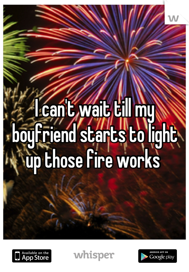 I can't wait till my boyfriend starts to light up those fire works 