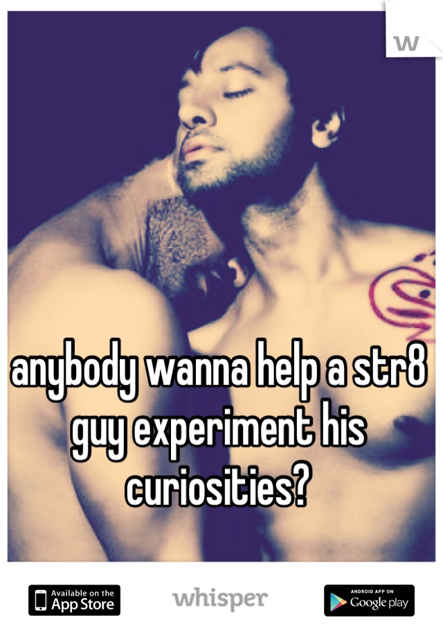 anybody wanna help a str8 guy experiment his curiosities?