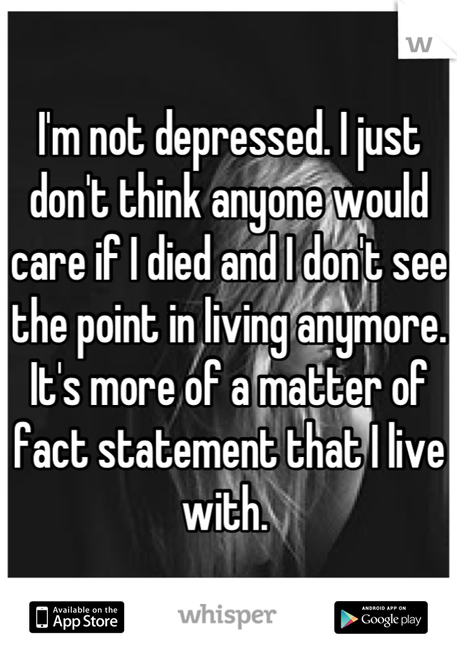I'm not depressed. I just don't think anyone would care if I died and I don't see the point in living anymore. It's more of a matter of fact statement that I live with. 