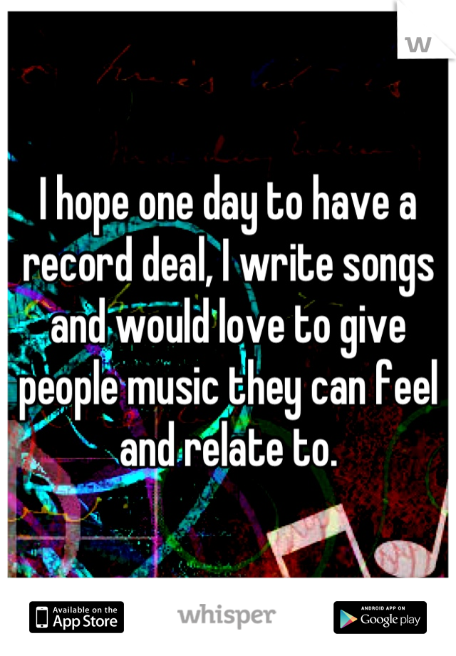 I hope one day to have a record deal, I write songs and would love to give people music they can feel and relate to.
