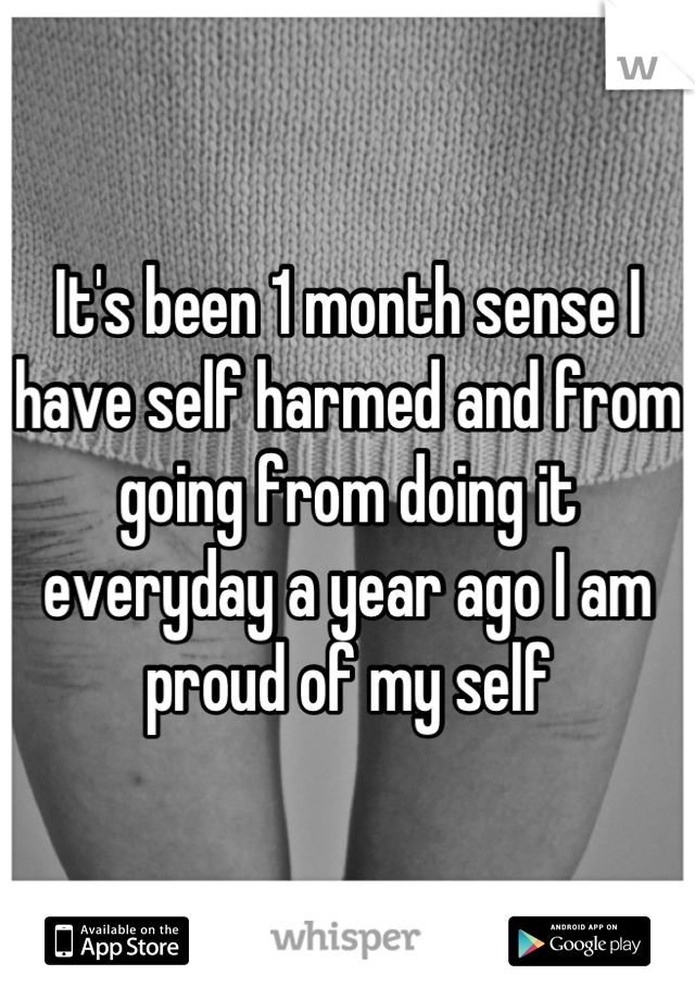 It's been 1 month sense I have self harmed and from going from doing it everyday a year ago I am proud of my self