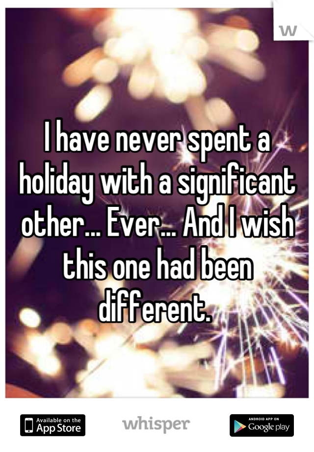 I have never spent a holiday with a significant other... Ever... And I wish this one had been different. 
