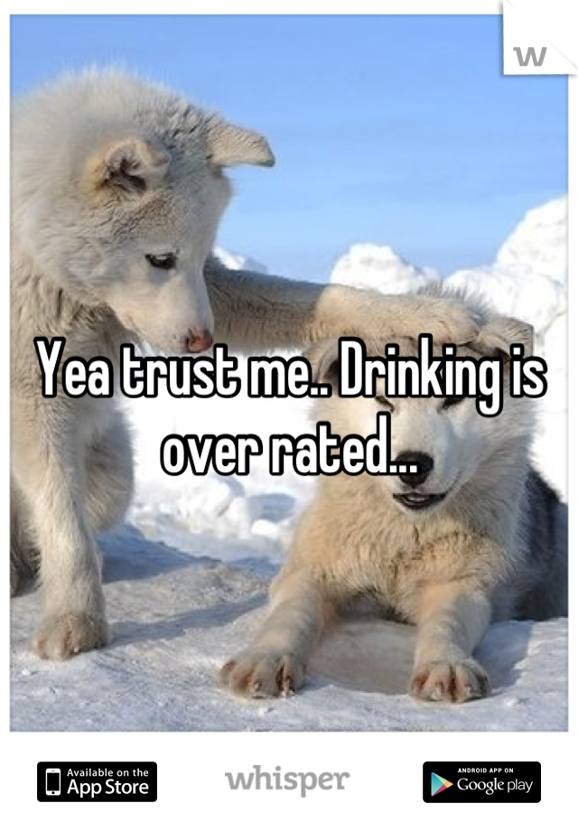 Yea trust me.. Drinking is over rated...
