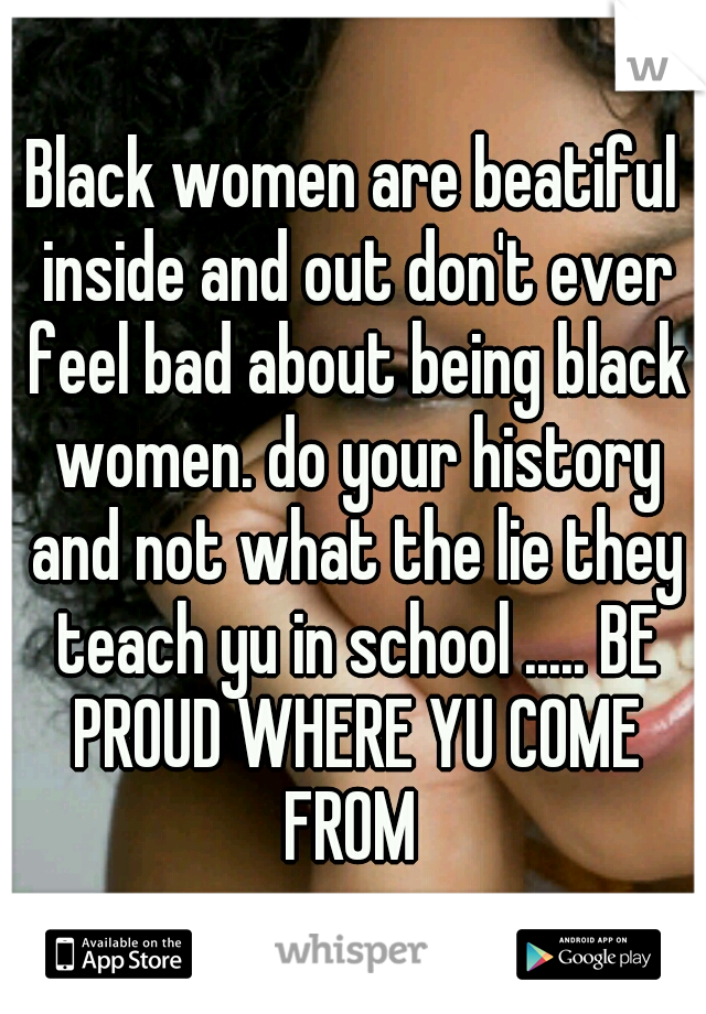 Black women are beatiful inside and out don't ever feel bad about being black women. do your history and not what the lie they teach yu in school ..... BE PROUD WHERE YU COME FROM 
