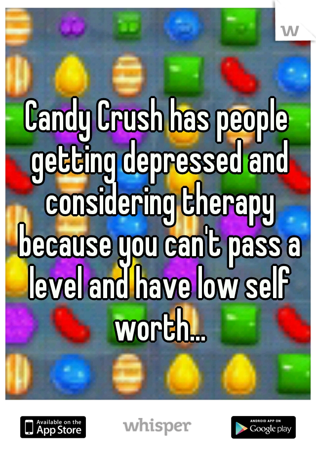 Candy Crush has people getting depressed and considering therapy because you can't pass a level and have low self worth...