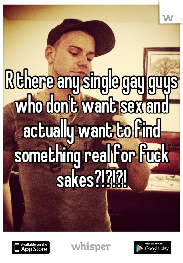 R there any single gay guys who don't want sex and actually want to find something real for fuck sakes?!?!?!