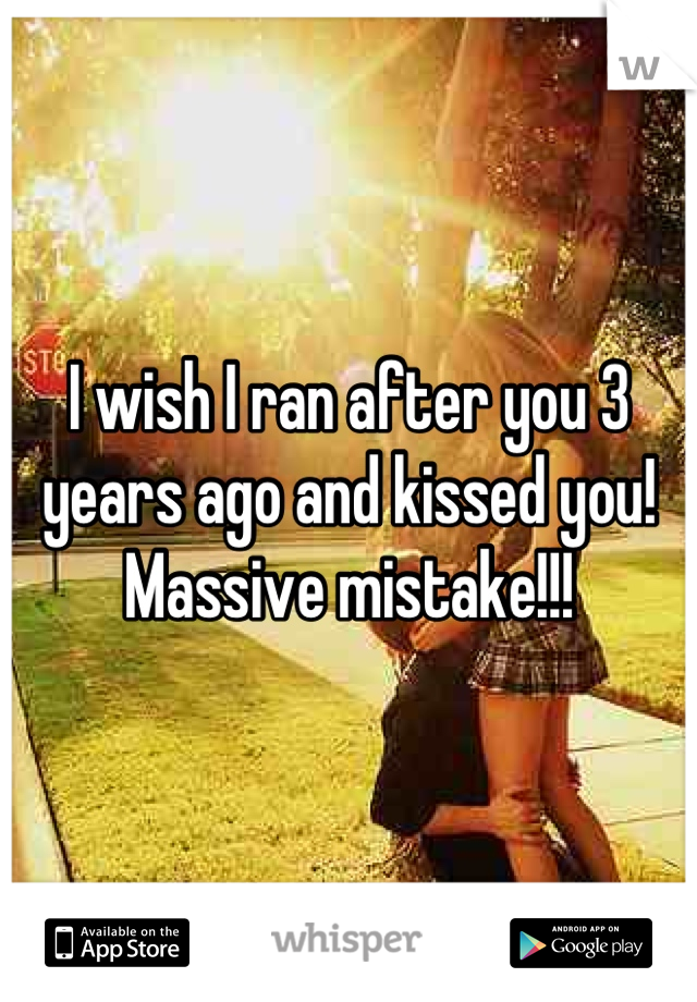 I wish I ran after you 3 years ago and kissed you! 
Massive mistake!!!