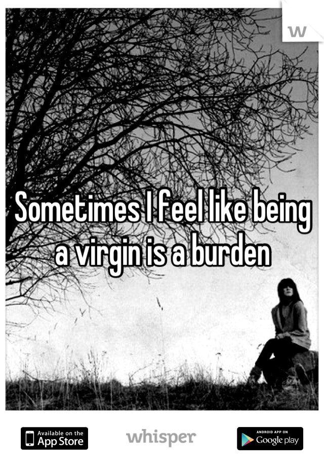 Sometimes I feel like being a virgin is a burden