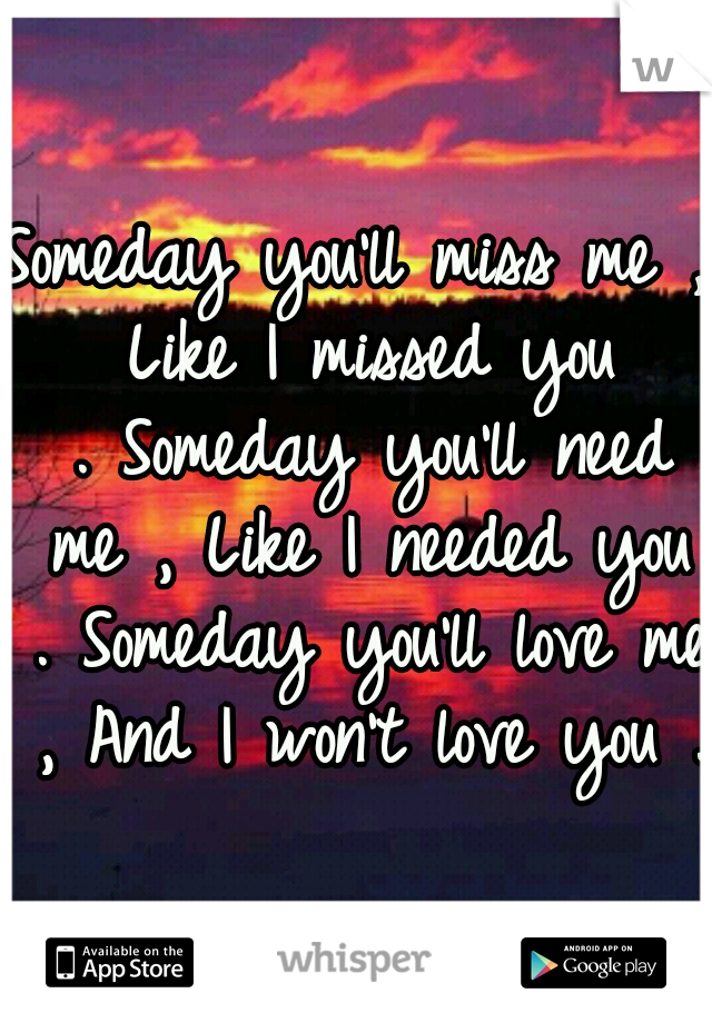 Someday you'll miss me , Like I missed you .
Someday you'll need me , Like I needed you .
Someday you'll love me , And I won't love you .