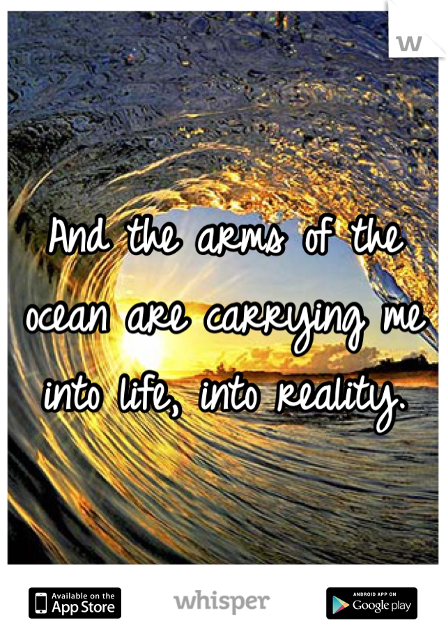 And the arms of the ocean are carrying me into life, into reality.
