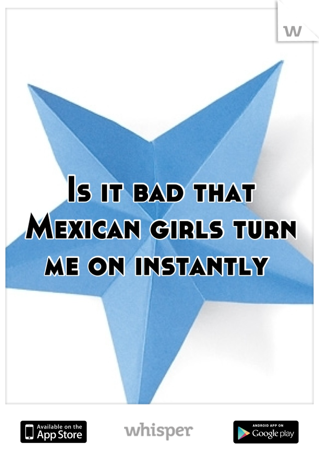 Is it bad that Mexican girls turn me on instantly 