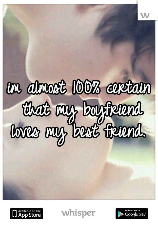 im almost 100% certain that my boyfriend loves my best friend. 