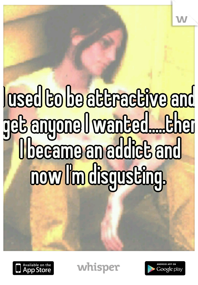 I used to be attractive and get anyone I wanted.....then I became an addict and now I'm disgusting. 