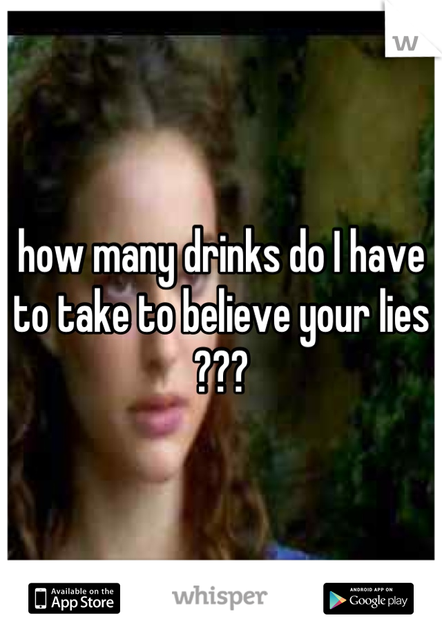 how many drinks do I have to take to believe your lies ???