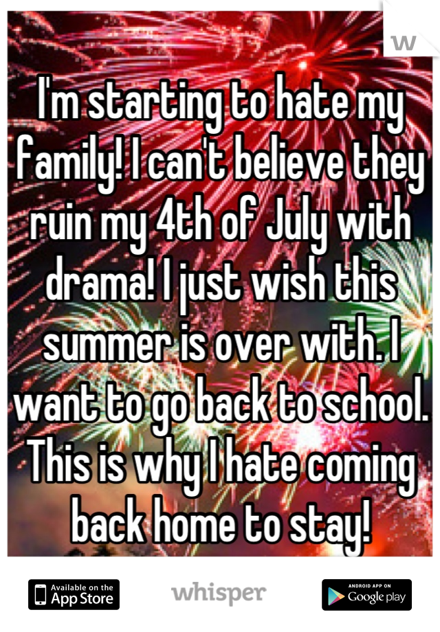 I'm starting to hate my family! I can't believe they ruin my 4th of July with drama! I just wish this summer is over with. I want to go back to school. This is why I hate coming back home to stay!