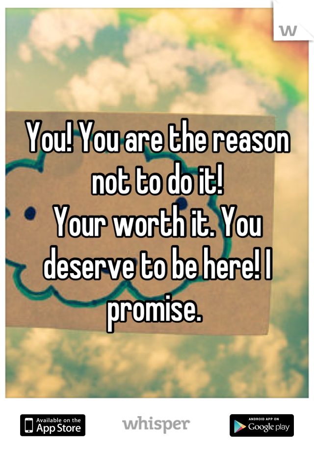 You! You are the reason not to do it! 
Your worth it. You deserve to be here! I promise. 