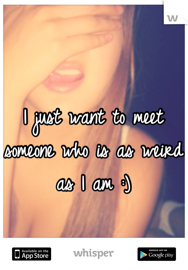 I just want to meet someone who is as weird as I am :)