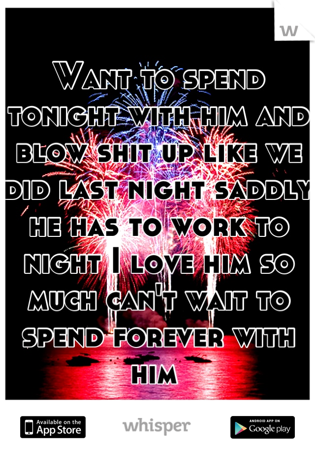 Want to spend tonight with him and blow shit up like we did last night saddly he has to work to night I love him so much can't wait to spend forever with him 