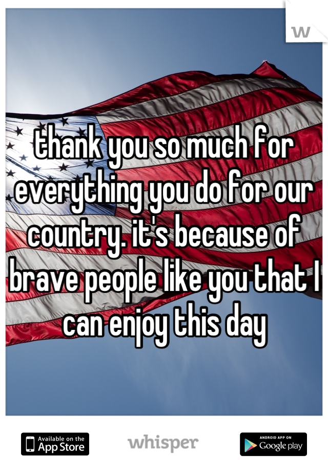 thank you so much for everything you do for our country. it's because of brave people like you that I can enjoy this day