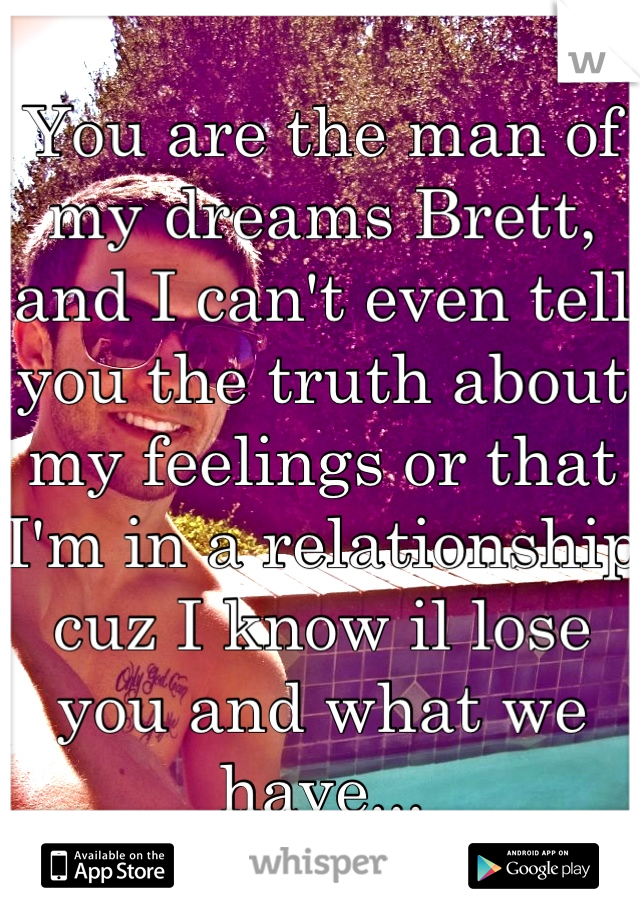 You are the man of my dreams Brett, and I can't even tell you the truth about my feelings or that I'm in a relationship cuz I know il lose you and what we have...