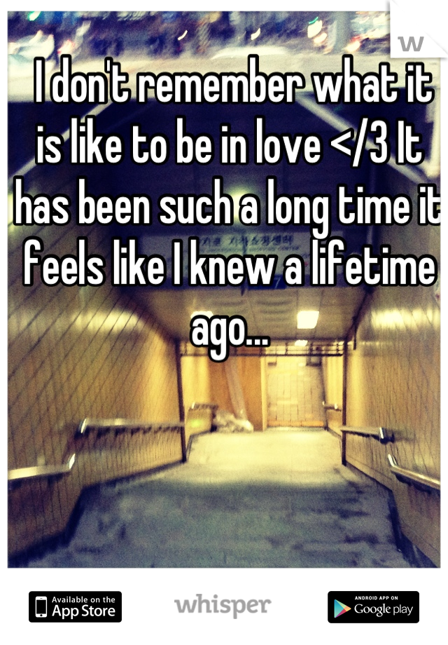  I don't remember what it is like to be in love </3 It has been such a long time it feels like I knew a lifetime ago...