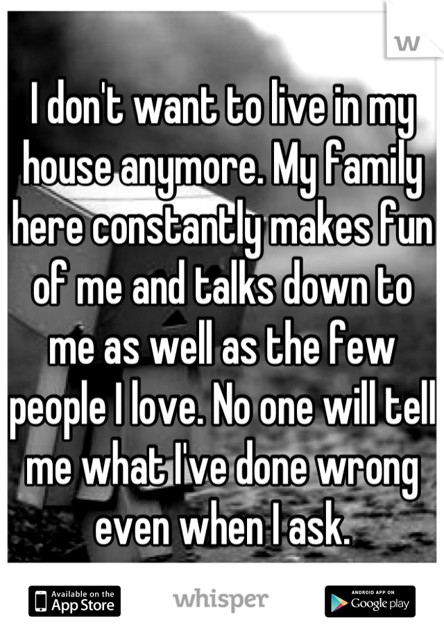 I don't want to live in my house anymore. My family here constantly makes fun of me and talks down to me as well as the few people I love. No one will tell me what I've done wrong even when I ask.
