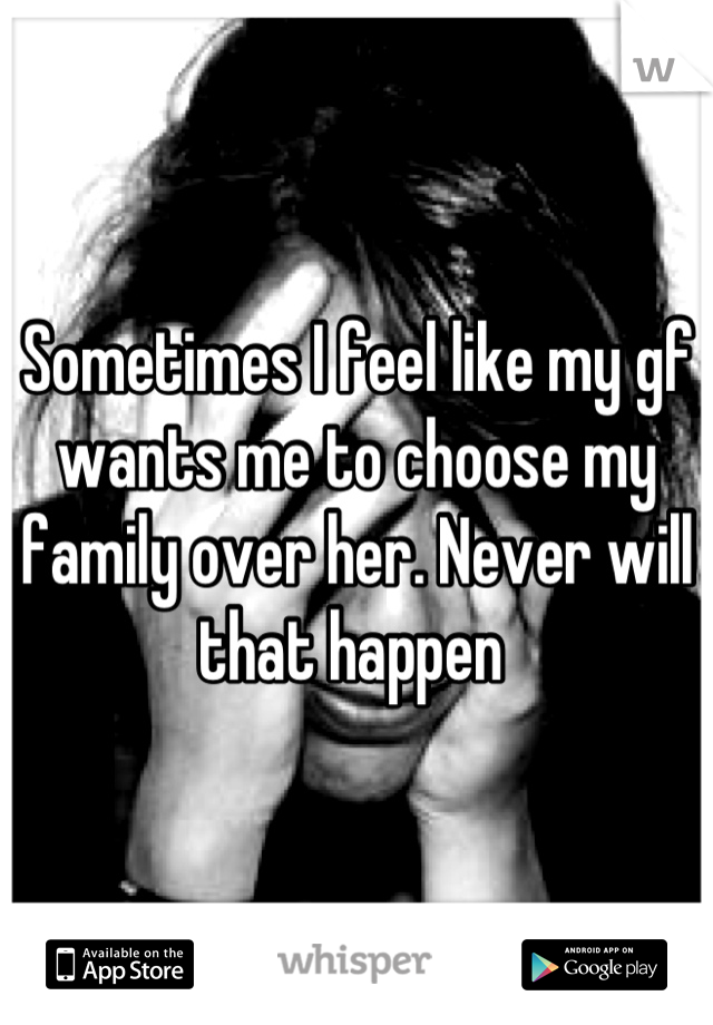 Sometimes I feel like my gf wants me to choose my family over her. Never will that happen 