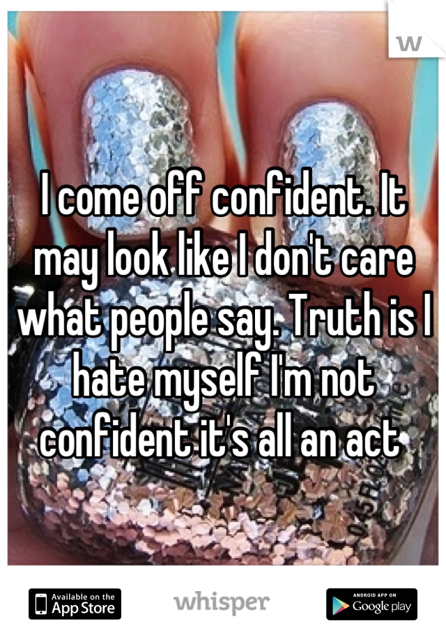 I come off confident. It may look like I don't care what people say. Truth is I hate myself I'm not confident it's all an act 